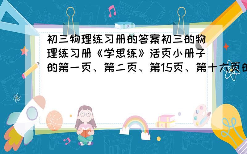 初三物理练习册的答案初三的物理练习册《学思练》活页小册子的第一页、第二页、第15页、第十六页的答案,跪求,不然明天我会死的很惨谢谢大家了