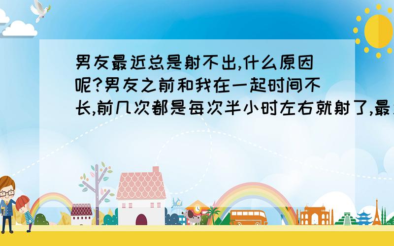 男友最近总是射不出,什么原因呢?男友之前和我在一起时间不长,前几次都是每次半小时左右就射了,最近几次都是还没射就软了,然后再硬起来也射不出,但他用手能射.我感觉他根本不愉快,是