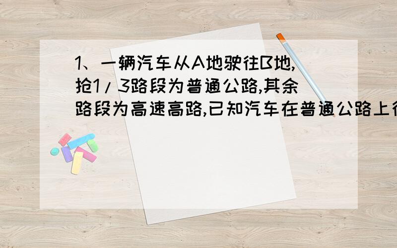 1、一辆汽车从A地驶往B地,抢1/3路段为普通公路,其余路段为高速高路,已知汽车在普通公路上行驶的速度为100KM/h,在高速高路上的速度为100km/h,汽车从A地到B地一共行驶了2.2h,请你根据以上信息,