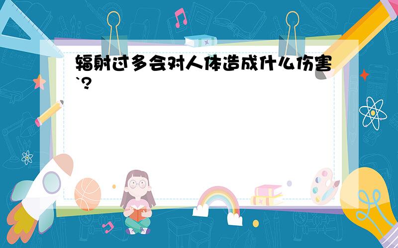 辐射过多会对人体造成什么伤害`?