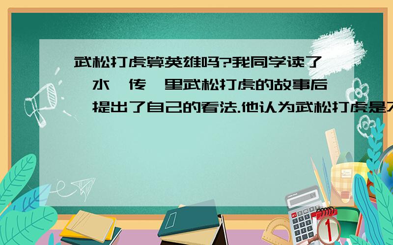 武松打虎算英雄吗?我同学读了《水浒传》里武松打虎的故事后,提出了自己的看法.他认为武松打虎是不爱护野生动物,因此武松称不上是英雄.请大家给我一点自己的看法.（注：要说明原因.）