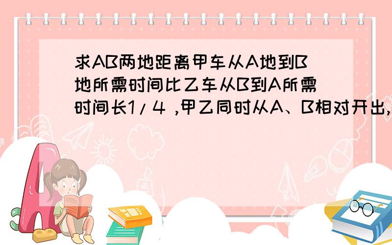 求AB两地距离甲车从A地到B地所需时间比乙车从B到A所需时间长1/4 ,甲乙同时从A、B相对开出,相遇时乙车比甲车多行50千米,求AB距离