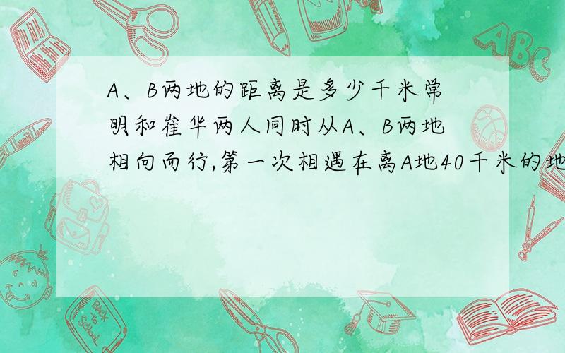 A、B两地的距离是多少千米常明和崔华两人同时从A、B两地相向而行,第一次相遇在离A地40千米的地方,两人仍以原速度前进,各自到达终点后立即返回,又在离B地20千米处相遇,