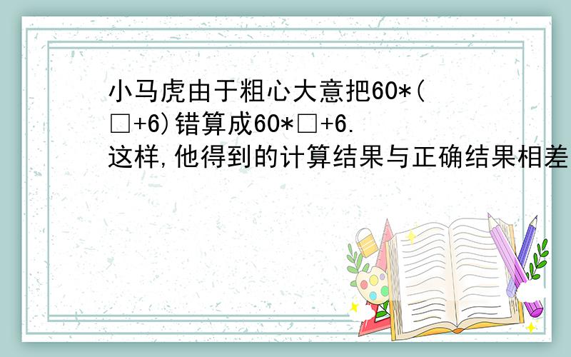 小马虎由于粗心大意把60*(□+6)错算成60*□+6.这样,他得到的计算结果与正确结果相差多少