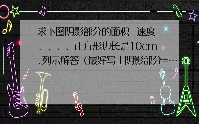 求下图阴影部分的面积  速度、、、、正方形边长是10cm.列示解答（最好写上阴影部分=……）