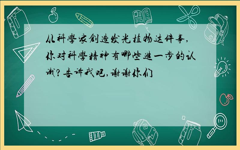 从科学家创造发光植物这件事,你对科学精神有哪些进一步的认识?告诉我吧,谢谢你们