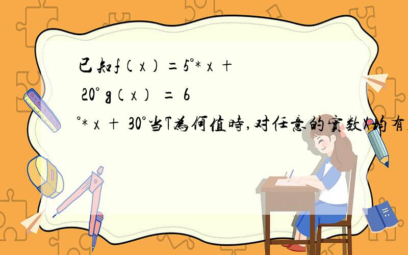 已知f（x）=5°* x + 20° g（x） = 6 °* x + 30°当T为何值时,对任意的实数X均有f（x+T）与f（x）,g（x+T）与g（x）的终边都相同 .咳咳..上面题干中的那个