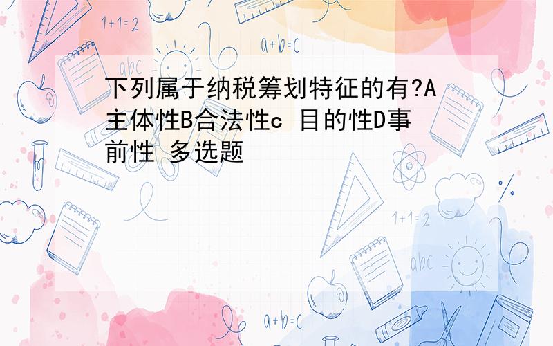 下列属于纳税筹划特征的有?A主体性B合法性c 目的性D事前性 多选题