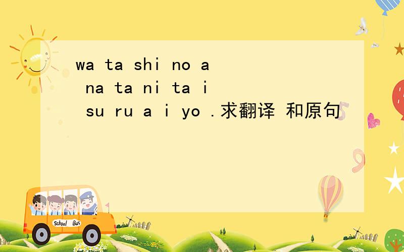 wa ta shi no a na ta ni ta i su ru a i yo .求翻译 和原句