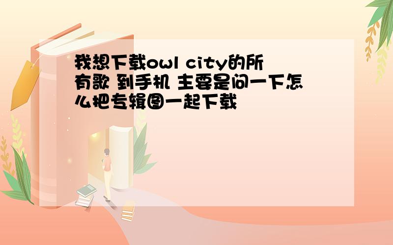 我想下载owl city的所有歌 到手机 主要是问一下怎么把专辑图一起下载