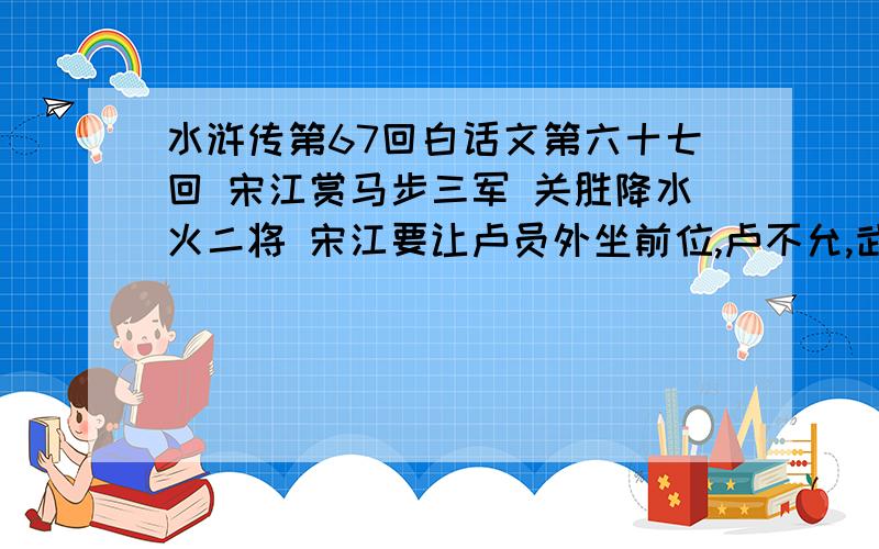 水浒传第67回白话文第六十七回 宋江赏马步三军 关胜降水火二将 宋江要让卢员外坐前位,卢不允,武松、李逵亦不乐,吴用说：“尔后有功却再让位.”宋江方允,并犒赏三军.谏议大夫赵鼎主张