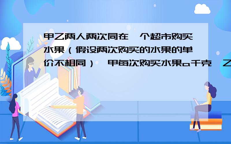 甲乙两人两次同在一个超市购买水果（假设两次购买的水果的单价不相同）,甲每次购买水果a千克,乙每次购买水果用了a元,若规定谁两次购买的水果的平均单价低,谁的购买方式就合算.那么甲