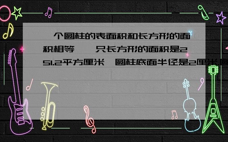 一个圆柱的表面积和长方形的面积相等,一只长方形的面积是251.2平方厘米,圆柱底面半径是2厘米.圆柱的高是多少厘米?