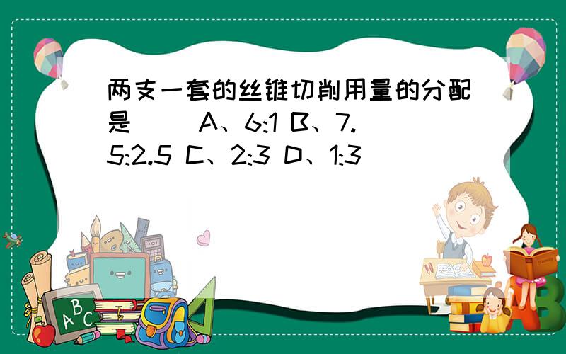 两支一套的丝锥切削用量的分配是（） A、6:1 B、7.5:2.5 C、2:3 D、1:3