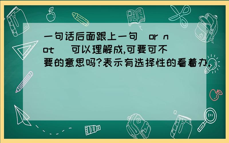 一句话后面跟上一句（or not） 可以理解成,可要可不要的意思吗?表示有选择性的看着办.