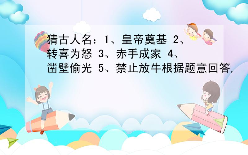 猜古人名：1、皇帝奠基 2、转喜为怒 3、赤手成家 4、凿壁偷光 5、禁止放牛根据题意回答,