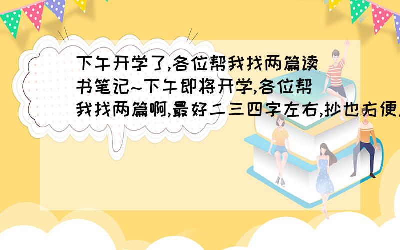 下午开学了,各位帮我找两篇读书笔记~下午即将开学,各位帮我找两篇啊,最好二三四字左右,抄也方便点饿.