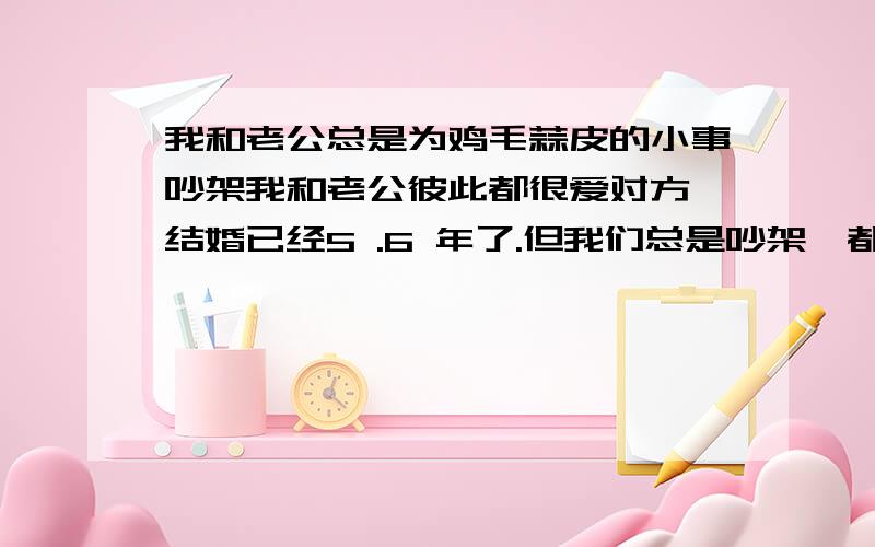 我和老公总是为鸡毛蒜皮的小事吵架我和老公彼此都很爱对方,结婚已经5 .6 年了.但我们总是吵架,都是因为一些鸡毛蒜皮的小时事,不是他说我就是我说他,整天闹腾的不得了,有时候吵的厉害