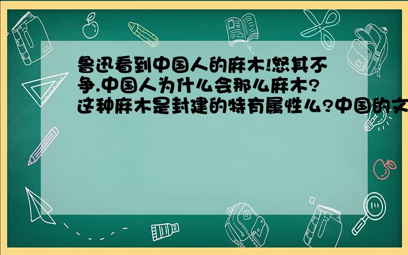 鲁迅看到中国人的麻木!怒其不争.中国人为什么会那么麻木?这种麻木是封建的特有属性么?中国的文化是什么?中国是什么?中国的历史又是什么?人种,地域,民族,中央集权,大国?朝代更替,推倒重