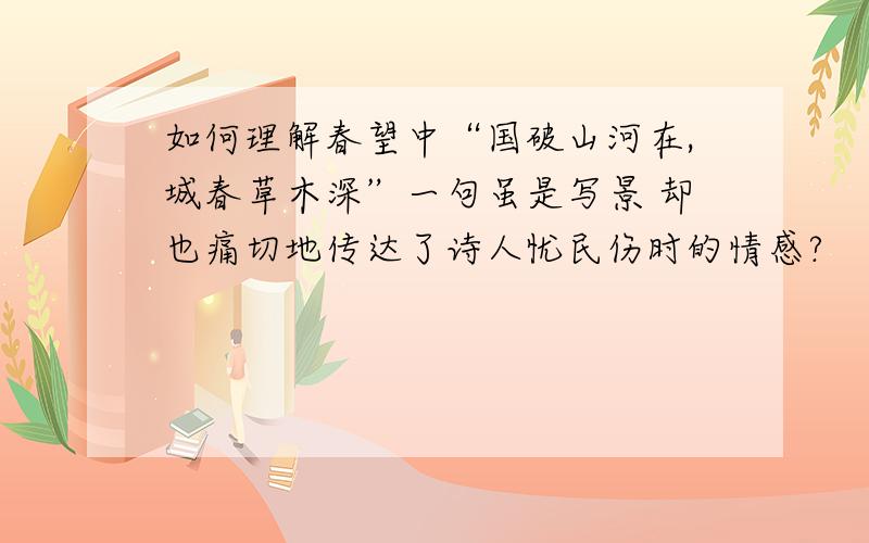 如何理解春望中“国破山河在,城春草木深”一句虽是写景 却也痛切地传达了诗人忧民伤时的情感?