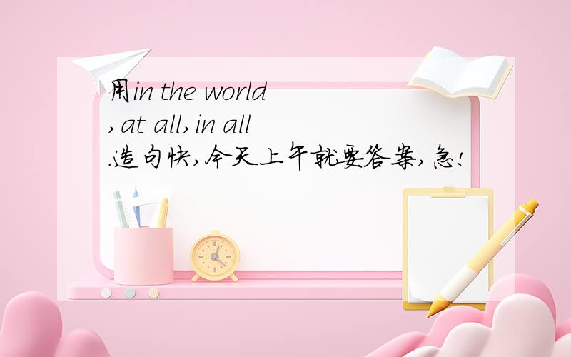 用in the world ,at all,in all.造句快,今天上午就要答案,急!