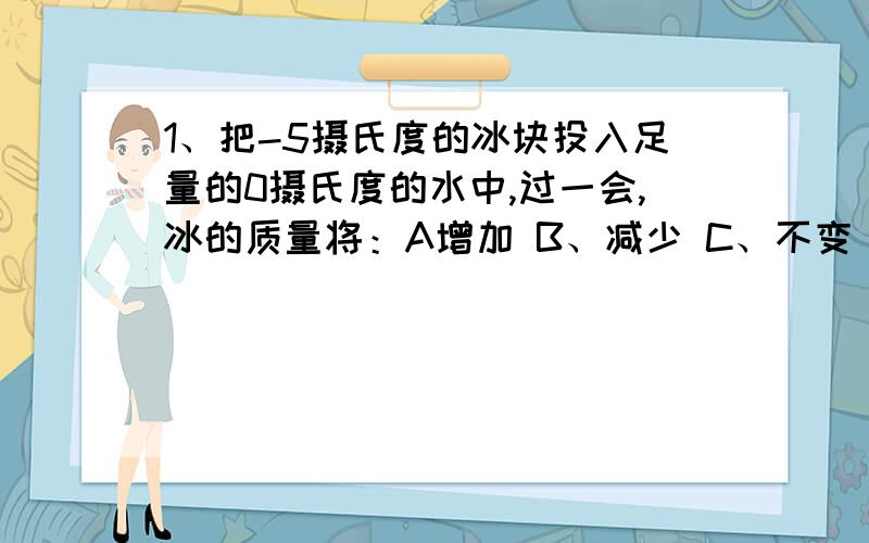 1、把-5摄氏度的冰块投入足量的0摄氏度的水中,过一会,冰的质量将：A增加 B、减少 C、不变 D、无法判断2、甲乙两盆中都有冰块,甲盆中的冰块多一些,乙盆中冰块少一些,现将甲放在阳光下,乙