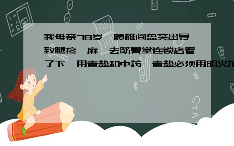 我母亲78岁,腰椎间盘突出导致腿疼、麻,去筋骨堂连锁店看了下,用青盐和中药,青盐必须用明火加热我想问青盐为什么必须用明火加热,是故弄玄虚还是有什么科学道理主要是用青盐和中药热敷