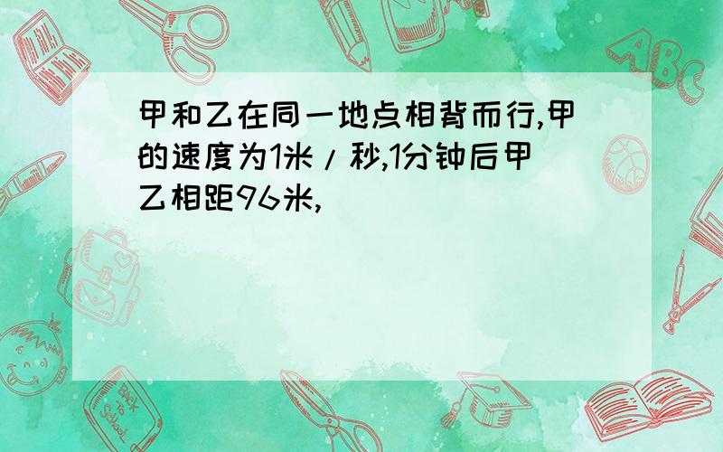 甲和乙在同一地点相背而行,甲的速度为1米/秒,1分钟后甲乙相距96米,