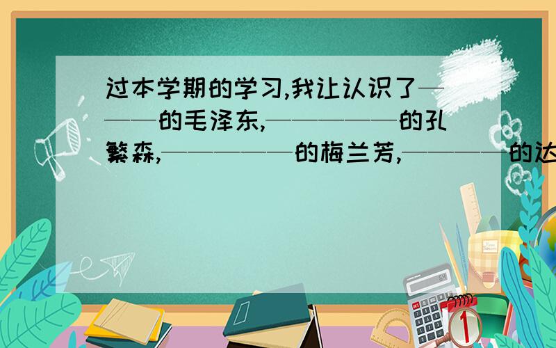 过本学期的学习,我让认识了———的毛泽东,—————的孔繁森,—————的梅兰芳,————的达尔文.