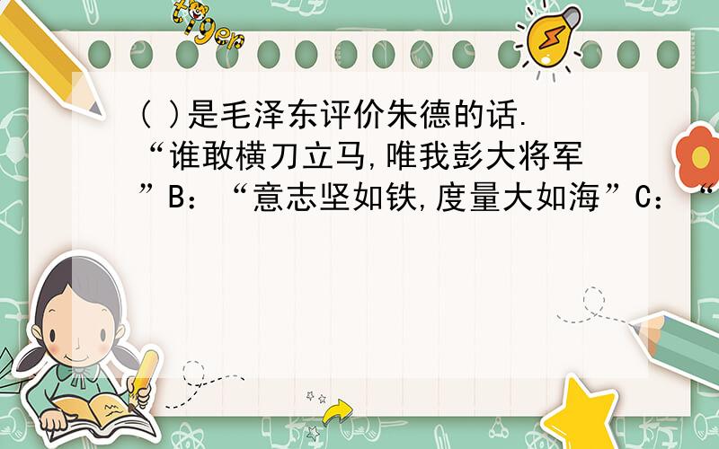 ( )是毛泽东评价朱德的话.“谁敢横刀立马,唯我彭大将军”B：“意志坚如铁,度量大如海”C：“诸葛一生唯谨慎,吕端大事不糊涂”