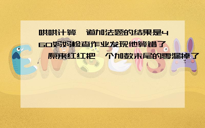 哄哄计算一道加法题的结果是460妈妈检查作业发现他算错了,原来红红把一个加数末尾的零漏掉了,他赶快算出来正确的结果是541你知道这两个加数各是多少吗