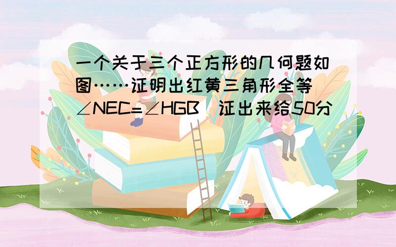 一个关于三个正方形的几何题如图……证明出红黄三角形全等（∠NEC=∠HGB）证出来给50分