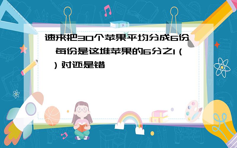 速来把30个苹果平均分成6份,每份是这堆苹果的6分之1（ ）对还是错