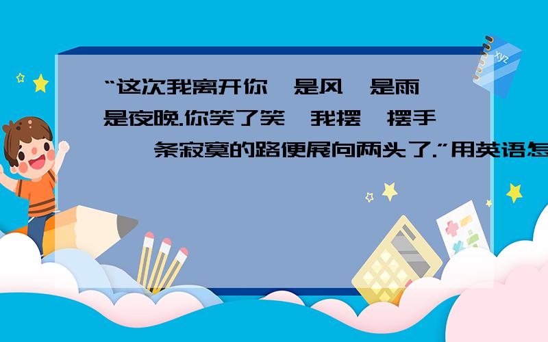 “这次我离开你,是风,是雨,是夜晚.你笑了笑,我摆一摆手,一条寂寞的路便展向两头了.”用英语怎么说