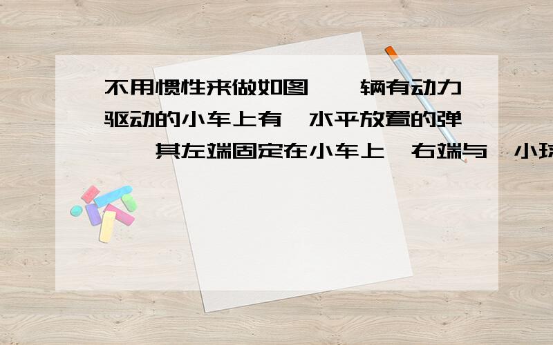 不用惯性来做如图,一辆有动力驱动的小车上有一水平放置的弹簧,其左端固定在小车上,右端与一小球相连.设在某一段时间内小球与小车相对静止且弹簧处于压缩状态,若忽略小球与小车间的