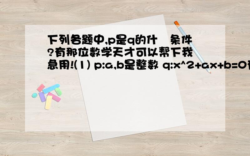 下列各题中,p是q的什麼条件?有那位数学天才可以帮下我 急用!(1) p:a,b是整数 q:x^2+ax+b=0有且有整数解(2) p:a+b=1 q:a^3+b^3+ab-a^2-b^2=0