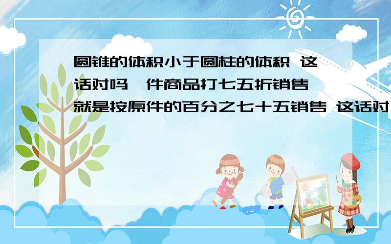 圆锥的体积小于圆柱的体积 这话对吗一件商品打七五折销售,就是按原件的百分之七十五销售 这话对吗比例尺表示实际距离和图上距离的比 这话对吗