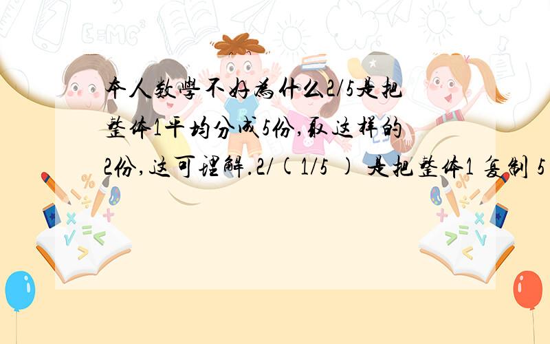 本人数学不好为什么2/5是把整体1平均分成5份,取这样的2份,这可理解.2/(1/5 ) 是把整体1 复制 5 份,为什么是复制呢?