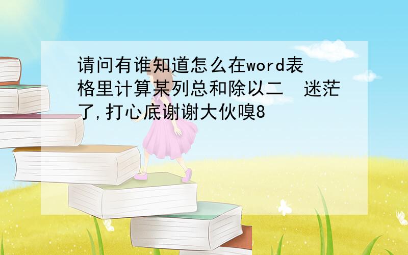 请问有谁知道怎么在word表格里计算某列总和除以二　迷茫了,打心底谢谢大伙嗅8