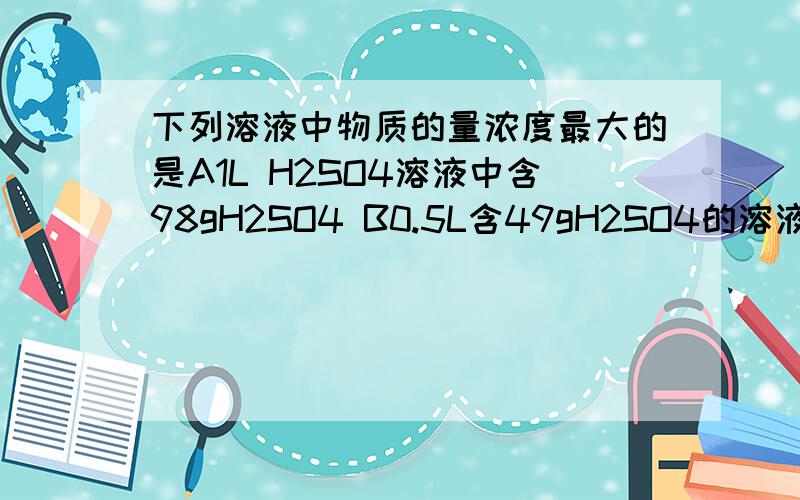 下列溶液中物质的量浓度最大的是A1L H2SO4溶液中含98gH2SO4 B0.5L含49gH2SO4的溶液C98g H2SO4溶于水配成2L溶液D0.1L含24.5gH2SO4的溶液