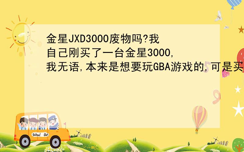 金星JXD3000废物吗?我自己刚买了一台金星3000,我无语,本来是想要玩GBA游戏的,可是买了之后才知道玩不到GBA,只能玩一些街机,而且就单是街机来说,我就更加无语,一下小街机都卡到爆,我现在后