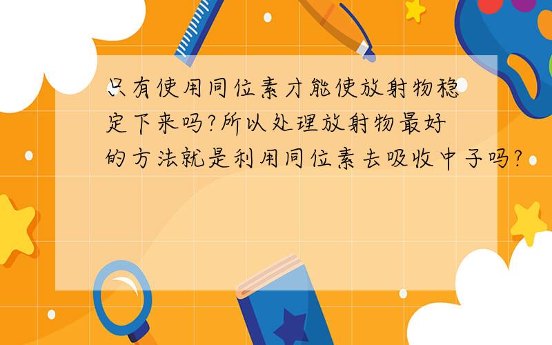 只有使用同位素才能使放射物稳定下来吗?所以处理放射物最好的方法就是利用同位素去吸收中子吗?