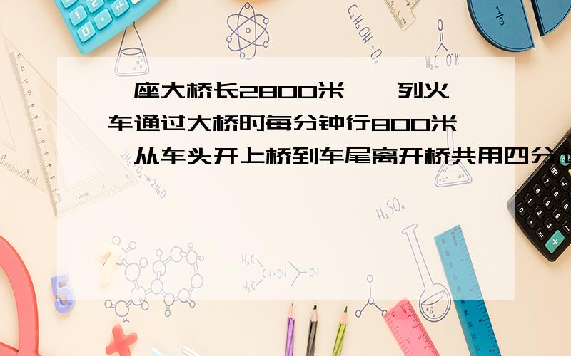 一座大桥长2800米,一列火车通过大桥时每分钟行800米,从车头开上桥到车尾离开桥共用四分.这列火车长几米