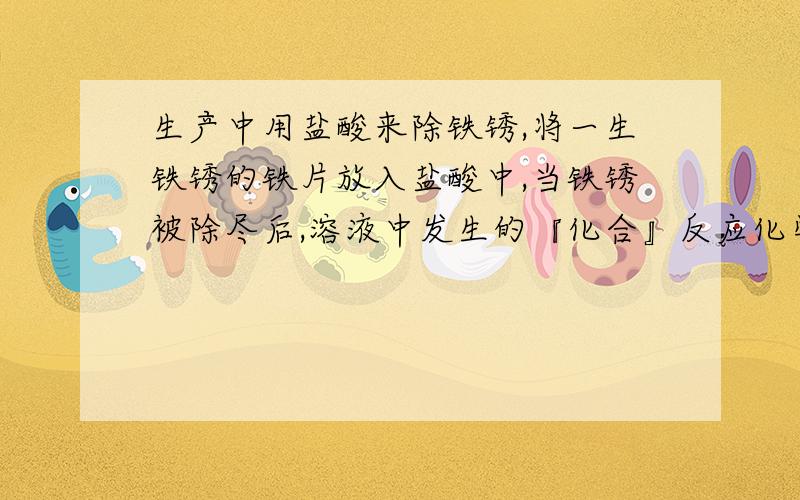 生产中用盐酸来除铁锈,将一生铁锈的铁片放入盐酸中,当铁锈被除尽后,溶液中发生的『化合』反应化学方程铁锈被除尽后,溶液中发生的『!化合反应!