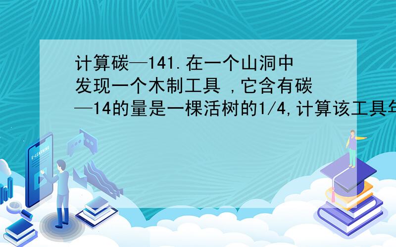 计算碳—141.在一个山洞中发现一个木制工具 ,它含有碳—14的量是一棵活树的1/4,计算该工具年龄有多大?（碳—14的含量减少一半所需时间是5730年）