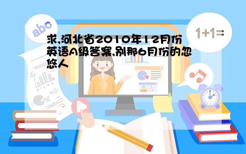 求,河北省2010年12月份英语A级答案,别那6月份的忽悠人