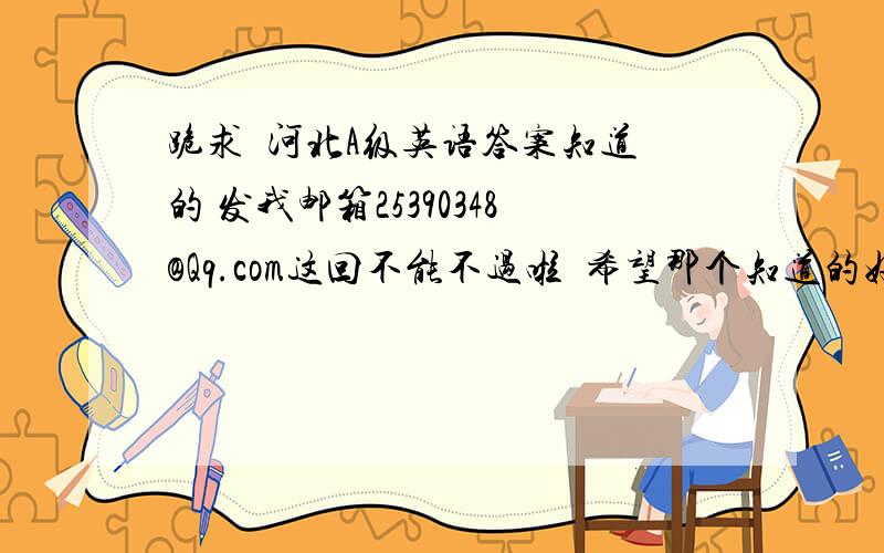 跪求  河北A级英语答案知道的 发我邮箱25390348@Qq.com这回不能不过啦  希望那个知道的好心人帮助我  谢谢啦 我的家当就这么多了  分以后补上