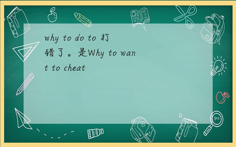 why to do to 打错了。是Why to want to cheat