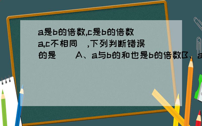 a是b的倍数,c是b的倍数(a,c不相同),下列判断错误的是（）A、a与b的和也是b的倍数B、a与b的差也是b的倍数C、a是c的倍数D、b是a,c的因数可多选谁做出我加悬赏分