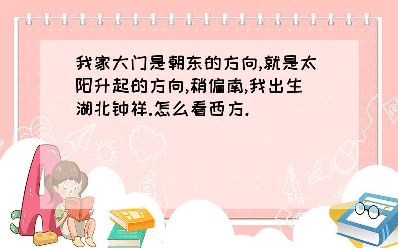 我家大门是朝东的方向,就是太阳升起的方向,稍偏南,我出生湖北钟祥.怎么看西方.